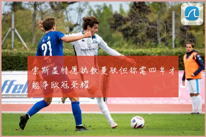 索斯盖特愿执教曼联但称需四年才能争欧冠荣耀