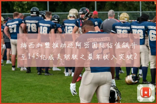 梅西加盟推动迈阿密国际估值飙升至145亿成美职联之最年收入突破2亿美元