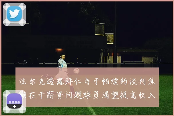 法尔克透露拜仁与于帕续约谈判焦点在于薪资问题球员渴望提高收入