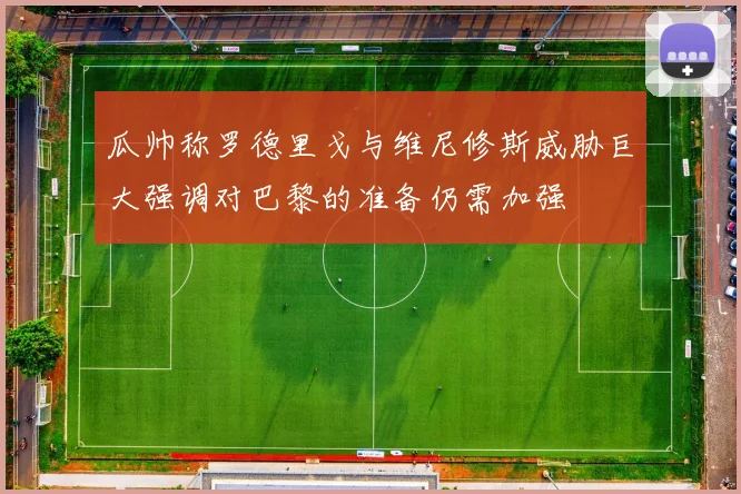 瓜帅称罗德里戈与维尼修斯威胁巨大强调对巴黎的准备仍需加强