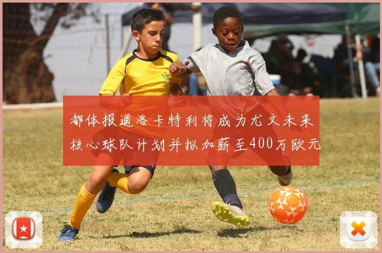 都体报道洛卡特利将成为尤文未来核心球队计划并拟加薪至400万欧元