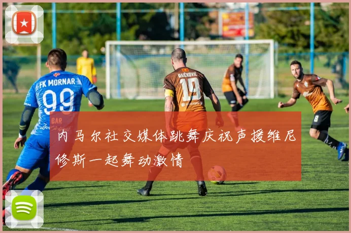 内马尔社交媒体跳舞庆祝声援维尼修斯一起舞动激情