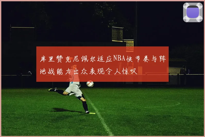 库里赞克尼佩尔适应NBA快节奏与阵地战能力出众表现令人惊叹