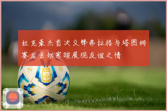 杜克豪杰首次交锋弗拉格与塔图姆赛后亲切寒暄展现友谊之情