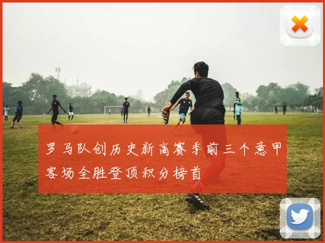 罗马队创历史新高赛季前三个意甲客场全胜登顶积分榜首