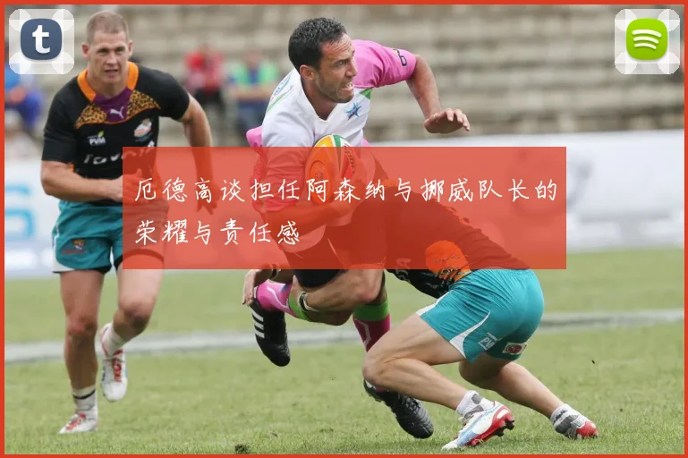 厄德高谈担任阿森纳与挪威队长的荣耀与责任感