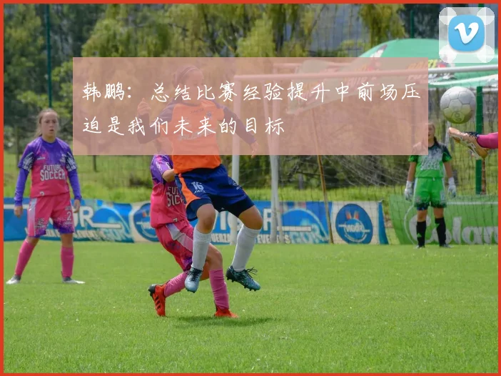 韩鹏：总结比赛经验提升中前场压迫是我们未来的目标