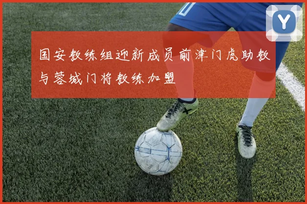 国安教练组迎新成员前津门虎助教与蓉城门将教练加盟