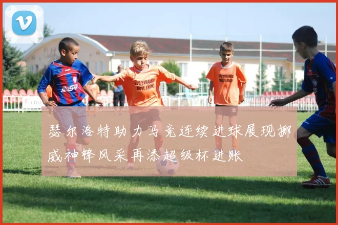 瑟尔洛特助力马竞连续进球展现挪威神锋风采再添超级杯进账