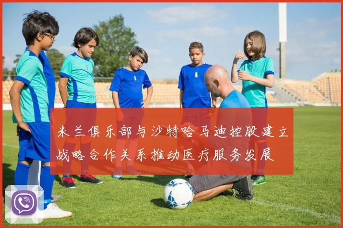 米兰俱乐部与沙特哈马迪控股建立战略合作关系推动医疗服务发展