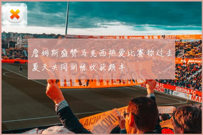 詹姆斯盛赞马克西热爱比赛称过去夏天共同训练收获颇丰