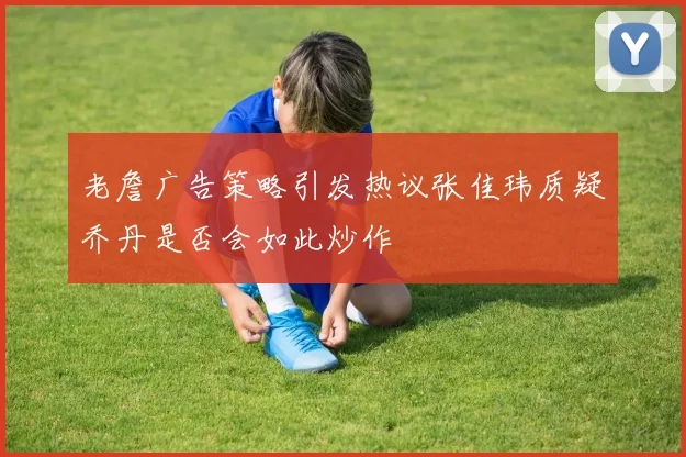 老詹广告策略引发热议张佳玮质疑乔丹是否会如此炒作