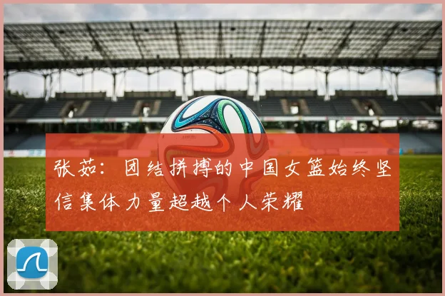 张茹：团结拼搏的中国女篮始终坚信集体力量超越个人荣耀
