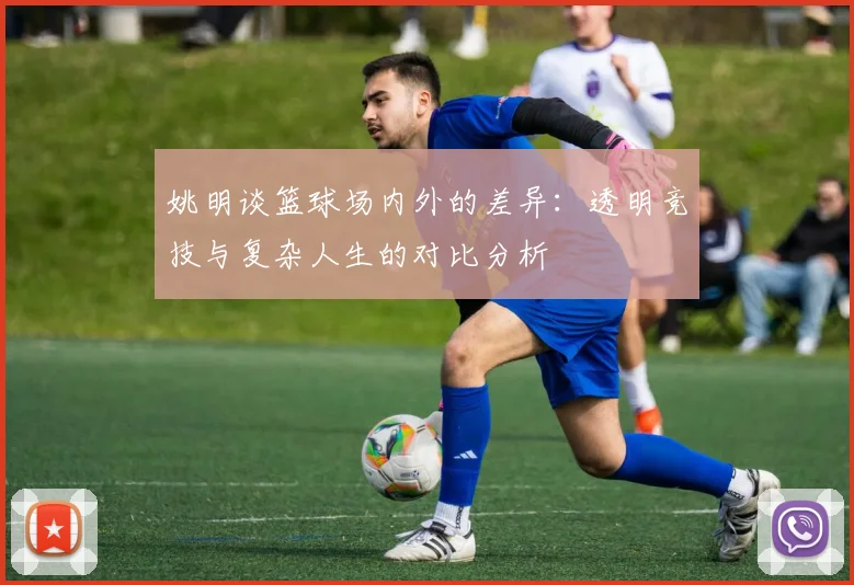 姚明谈篮球场内外的差异：透明竞技与复杂人生的对比分析
