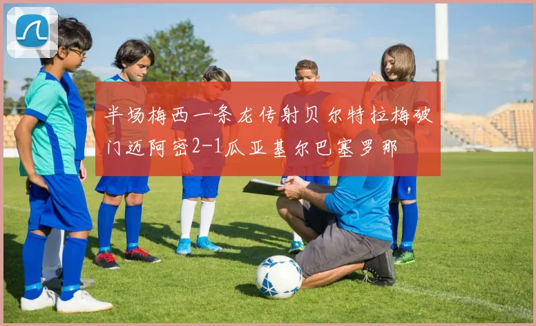 半场梅西一条龙传射贝尔特拉梅破门迈阿密2-1瓜亚基尔巴塞罗那