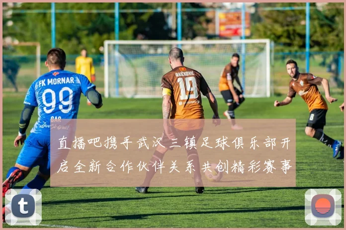 直播吧携手武汉三镇足球俱乐部开启全新合作伙伴关系共创精彩赛事体验