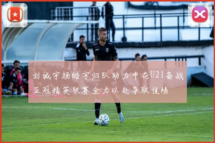 刘诚宇杨皓宇归队助力申花U21备战亚冠精英联赛全力以赴争取佳绩