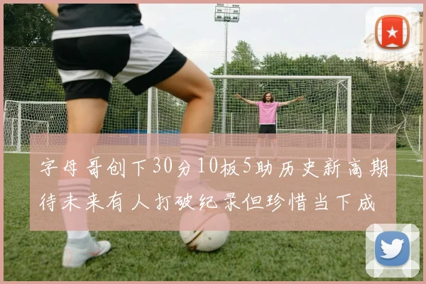 字母哥创下30分10板5助历史新高期待未来有人打破纪录但珍惜当下成就