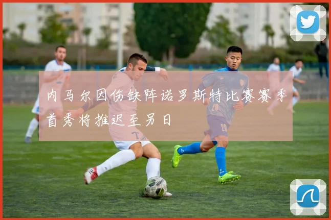 内马尔因伤缺阵诺罗斯特比赛赛季首秀将推迟至另日