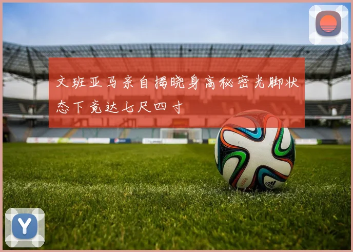 文班亚马亲自揭晓身高秘密光脚状态下竟达七尺四寸