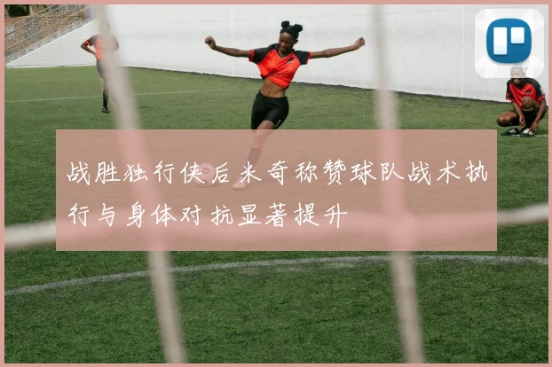 战胜独行侠后米奇称赞球队战术执行与身体对抗显著提升