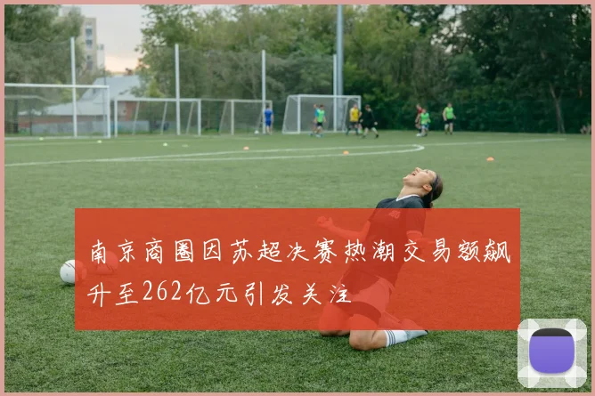 南京商圈因苏超决赛热潮交易额飙升至262亿元引发关注