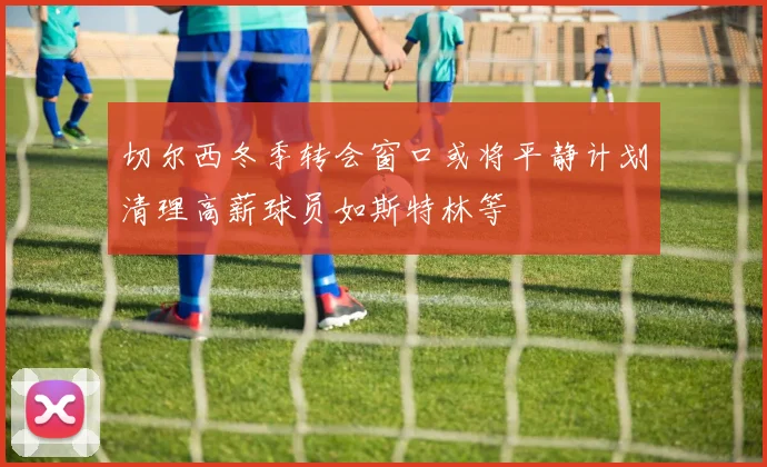 切尔西冬季转会窗口或将平静计划清理高薪球员如斯特林等