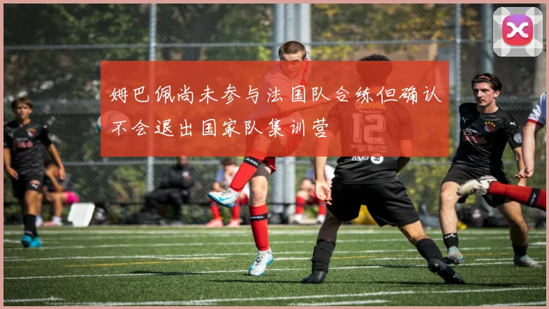 姆巴佩尚未参与法国队合练但确认不会退出国家队集训营